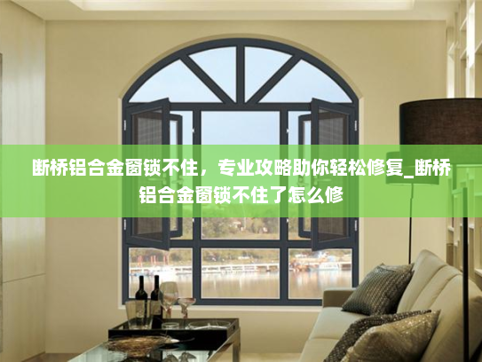 断桥铝合金窗锁不住，专业攻略助你轻松修复_断桥铝合金窗锁不住了怎么修